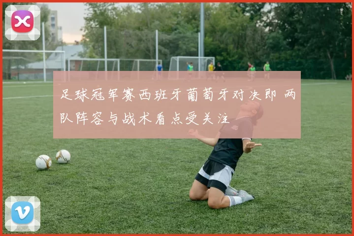 足球冠军赛西班牙葡萄牙对决即 两队阵容与战术看点受关注