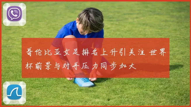 哥伦比亚女足排名上升引关注 世界杯前景与对手压力同步加大