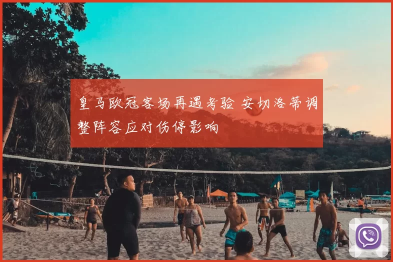 皇马欧冠客场再遇考验 安切洛蒂调整阵容应对伤停影响