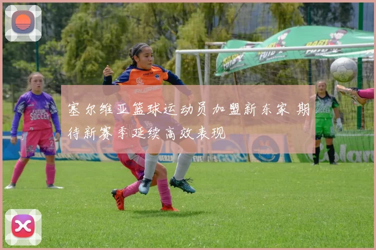 塞尔维亚篮球运动员加盟新东家 期待新赛季延续高效表现