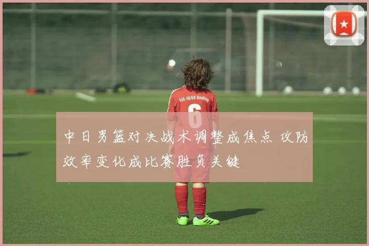 中日男篮对决战术调整成焦点 攻防效率变化成比赛胜负关键