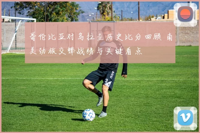 哥伦比亚对乌拉圭历史比分回顾 南美劲旅交锋战绩与关键看点