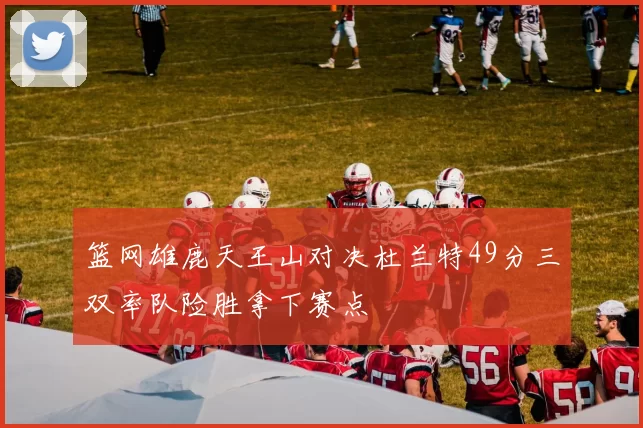 篮网雄鹿天王山对决杜兰特49分三双率队险胜拿下赛点