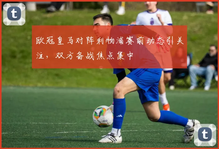 欧冠皇马对阵利物浦赛前动态引关注，双方备战焦点集中