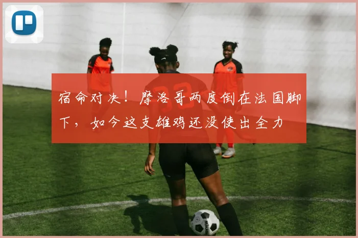 宿命对决!摩洛哥两度倒在法国脚下,如今这支雄鸡还没使出全力