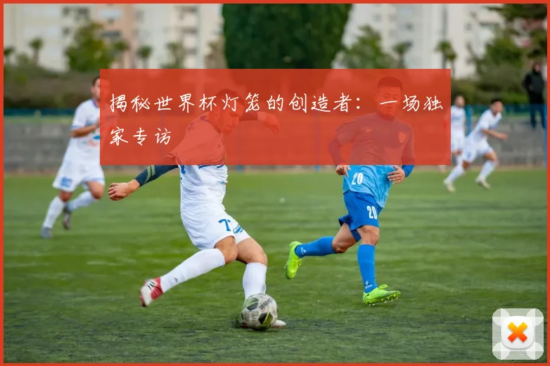 揭秘世界杯灯笼的创造者：一场独家专访