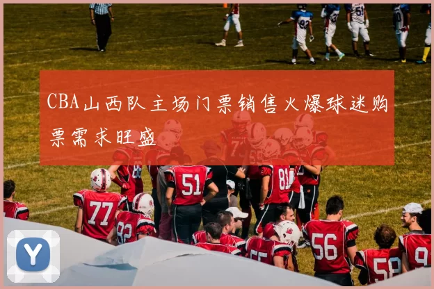 CBA山西队主场门票销售火爆球迷购票需求旺盛