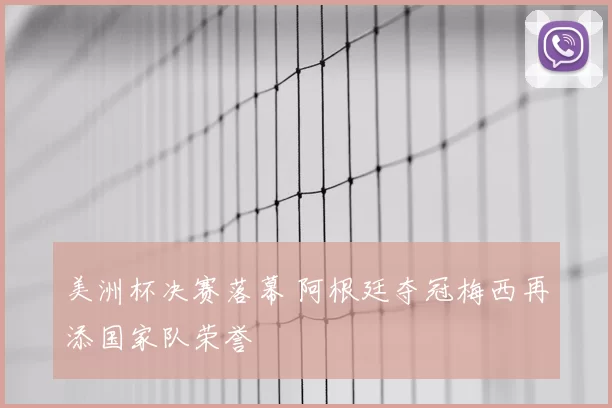 美洲杯决赛落幕 阿根廷夺冠梅西再添国家队荣誉