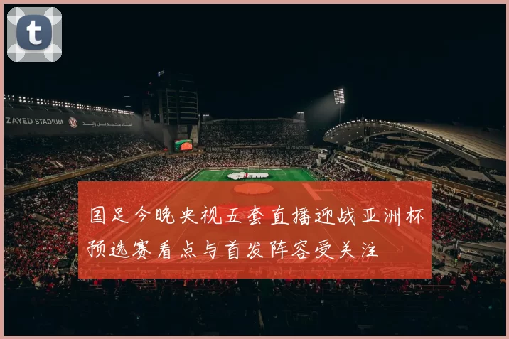 国足今晚央视五套直播迎战亚洲杯预选赛看点与首发阵容受关注