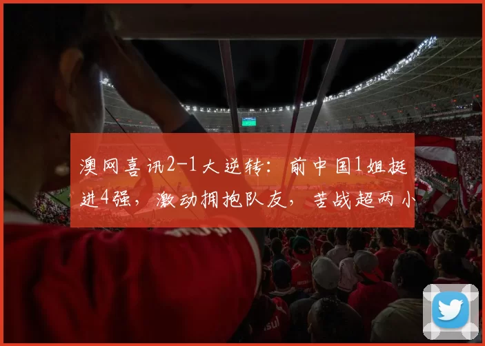 澳网喜讯2-1大逆转：前中国1姐挺进4强，激动拥抱队友，苦战超两小时