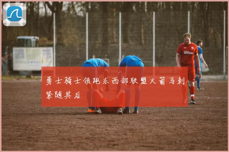 勇士骑士领跑东西部联盟火箭马刺紧随其后