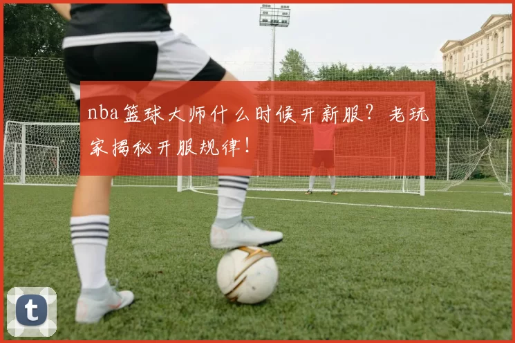 nba篮球大师什么时候开新服?老玩家揭秘开服规律!