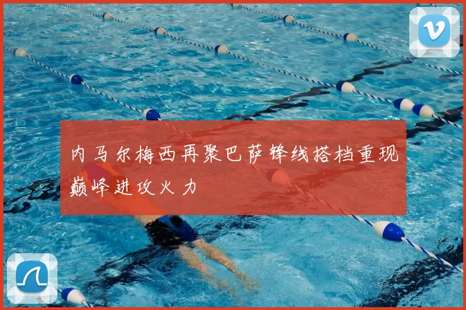 内马尔梅西再聚巴萨锋线搭档重现巅峰进攻火力