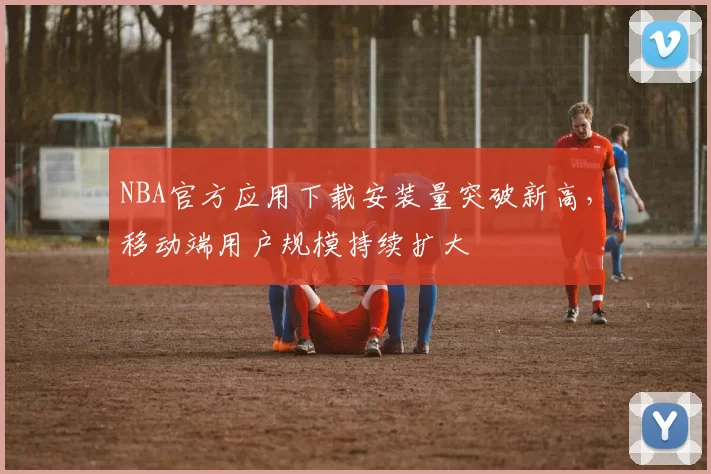 NBA官方应用下载安装量突破新高，移动端用户规模持续扩大