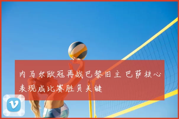 内马尔欧冠再战巴黎旧主 巴萨核心表现成比赛胜负关键