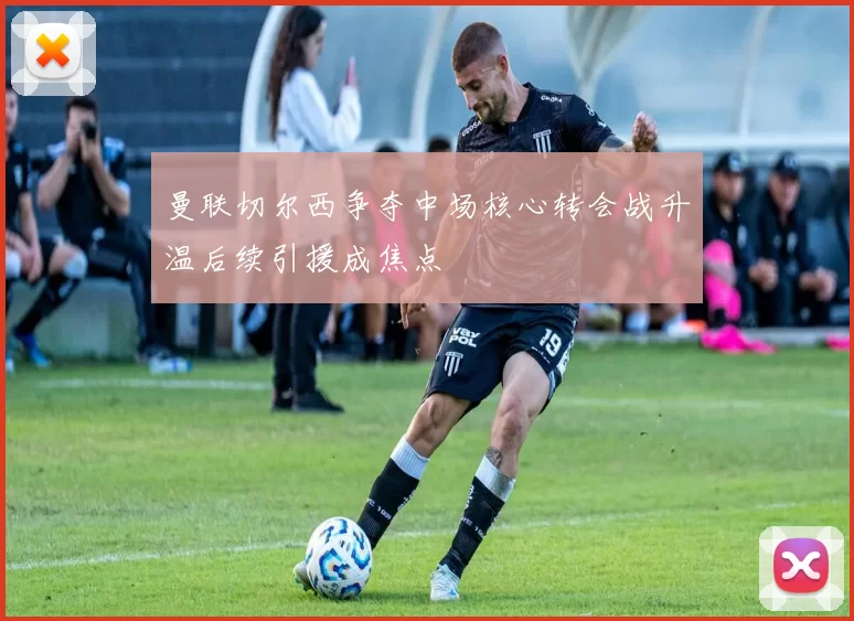 曼联切尔西争夺中场核心转会战升温后续引援成焦点