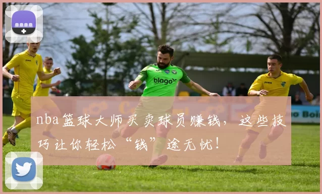 nba篮球大师买卖球员赚钱，这些技巧让你轻松“钱”途无忧！