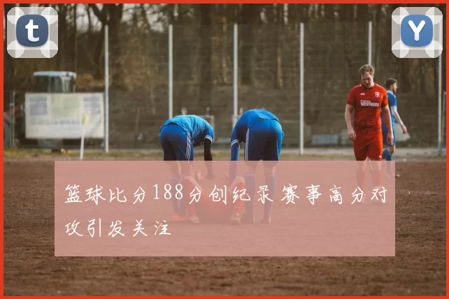 篮球比分188分创纪录 赛事高分对攻引发关注