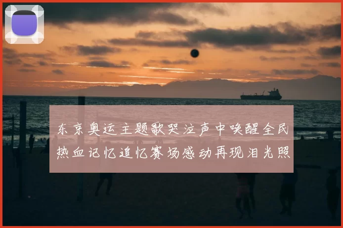 东京奥运主题歌哭泣声中唤醒全民热血记忆追忆赛场感动再现泪光照