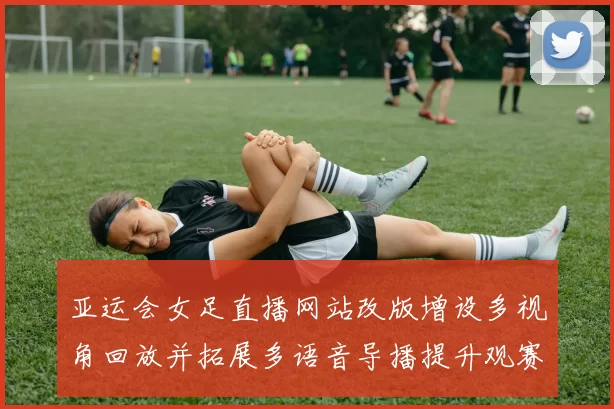 亚运会女足直播网站改版增设多视角回放并拓展多语音导播提升观赛覆盖