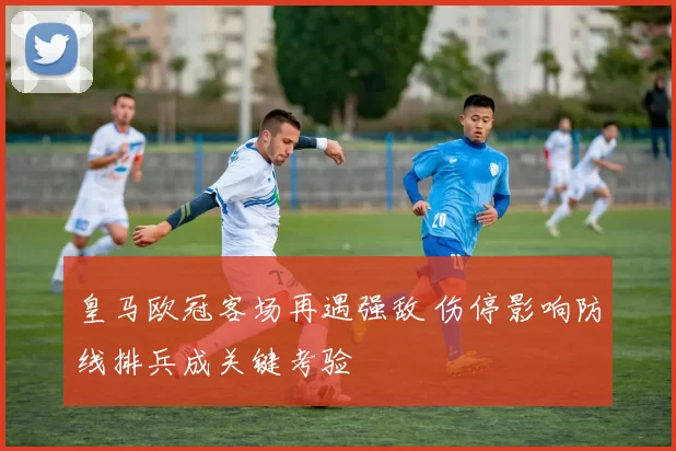 皇马欧冠客场再遇强敌 伤停影响防线排兵成关键考验