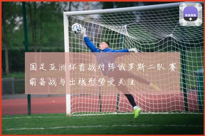 国足亚洲杯首战对阵俄罗斯二队 赛前备战与出线形势受关注