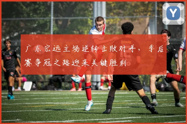 广东宏远主场逆转击败对手，季后赛争冠之路迎来关键胜利