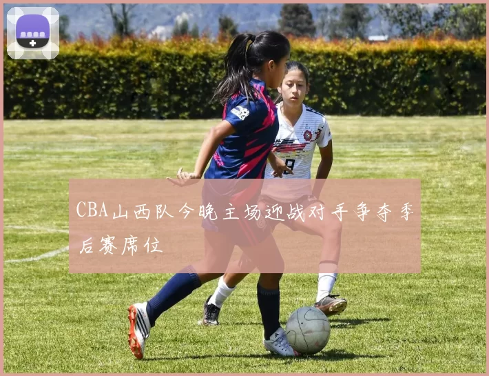 CBA山西队今晚主场迎战对手争夺季后赛席位