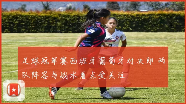 足球冠军赛西班牙葡萄牙对决即 两队阵容与战术看点受关注