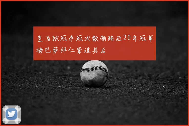皇马欧冠夺冠次数领跑近20年冠军榜巴萨拜仁紧追其后