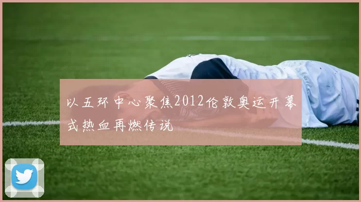 以五环中心聚焦2012伦敦奥运开幕式热血再燃传说