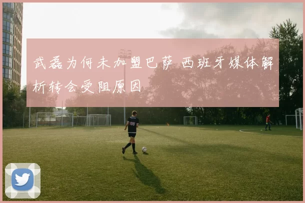 武磊为何未加盟巴萨 西班牙媒体解析转会受阻原因