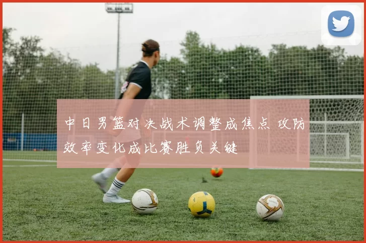 中日男篮对决战术调整成焦点 攻防效率变化成比赛胜负关键