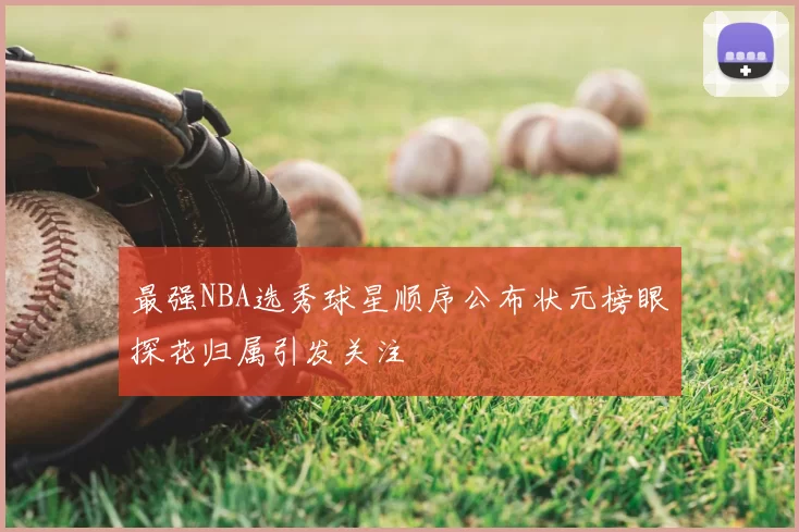 最强NBA选秀球星顺序公布状元榜眼探花归属引发关注