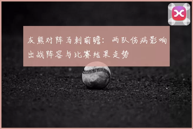 灰熊对阵马刺前瞻：两队伤病影响出战阵容与比赛结果走势