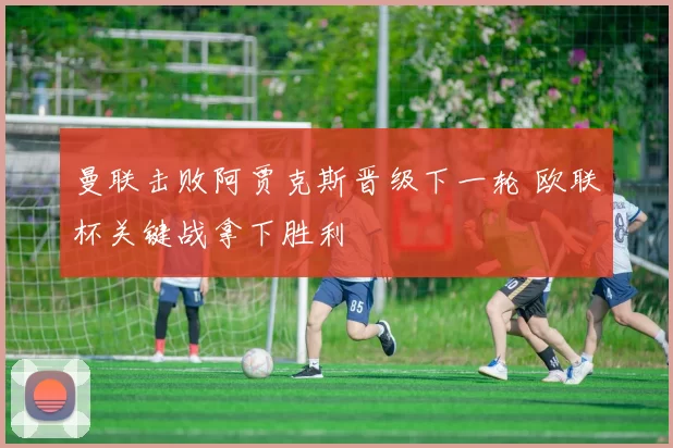 曼联击败阿贾克斯晋级下一轮 欧联杯关键战拿下胜利
