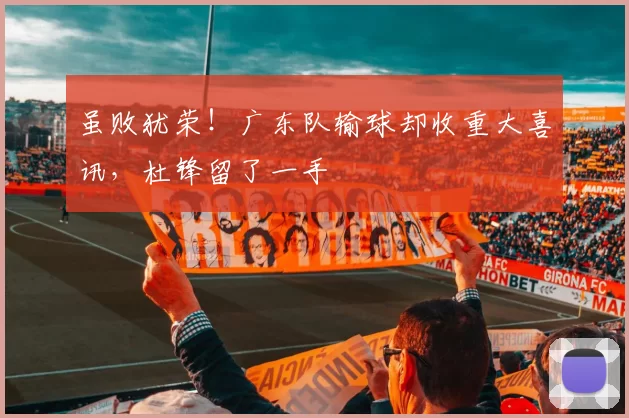 虽败犹荣！广东队输球却收重大喜讯，杜锋留了一手