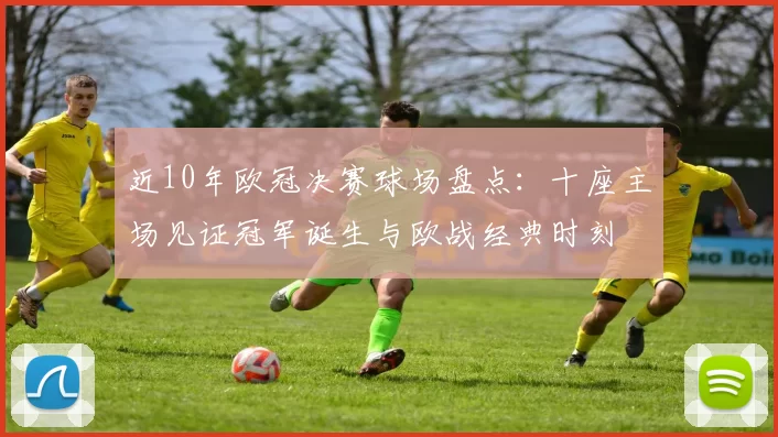 近10年欧冠决赛球场盘点:十座主场见证冠军诞生与欧战经典时刻