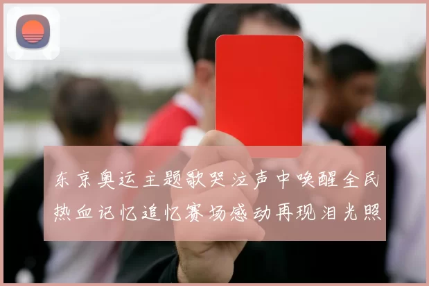 东京奥运主题歌哭泣声中唤醒全民热血记忆追忆赛场感动再现泪光照