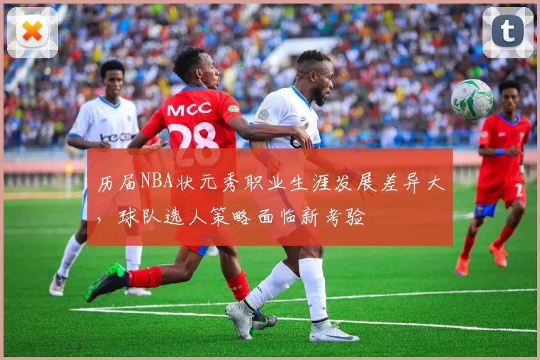 历届NBA状元秀职业生涯发展差异大，球队选人策略面临新考验