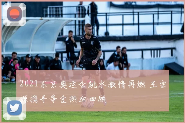 2021东京奥运会跳水激情再燃 王宗源携手争金热血回顾