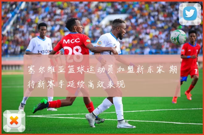 塞尔维亚篮球运动员加盟新东家 期待新赛季延续高效表现
