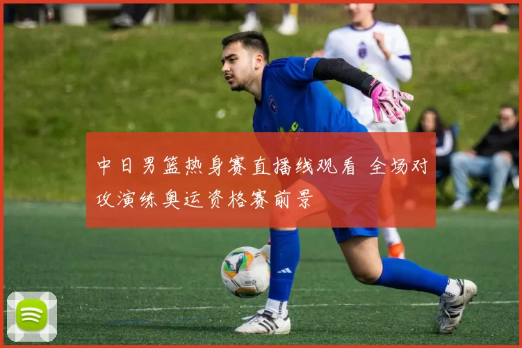 中日男篮热身赛直播线观看 全场对攻演练奥运资格赛前景