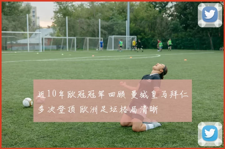 近10年欧冠冠军回顾 曼城皇马拜仁多次登顶 欧洲足坛格局清晰