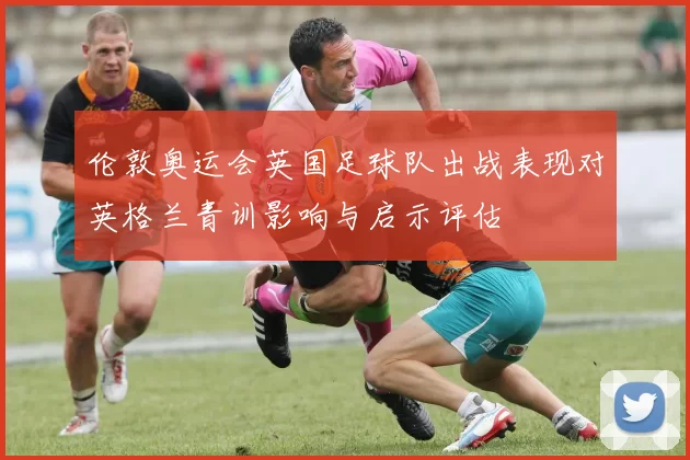 伦敦奥运会英国足球队出战表现对英格兰青训影响与启示评估