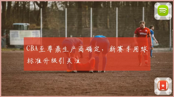 CBA至尊鼎生产商确定，新赛季用球标准升级引关注