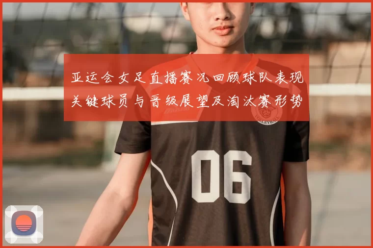亚运会女足直播赛况回顾球队表现关键球员与晋级展望及淘汰赛形势影响