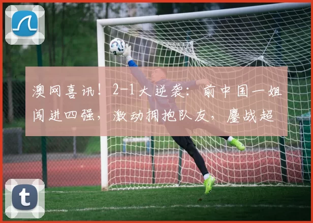 澳网喜讯！2-1大逆袭：前中国一姐闯进四强，激动拥抱队友，鏖战超2小时