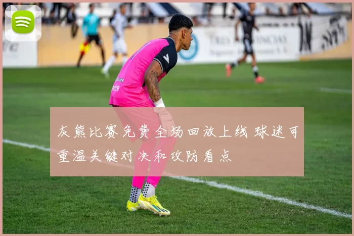 灰熊比赛免费全场回放上线 球迷可重温关键对决和攻防看点