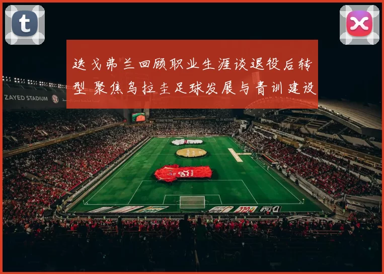 迭戈弗兰回顾职业生涯谈退役后转型 聚焦乌拉圭足球发展与青训建设